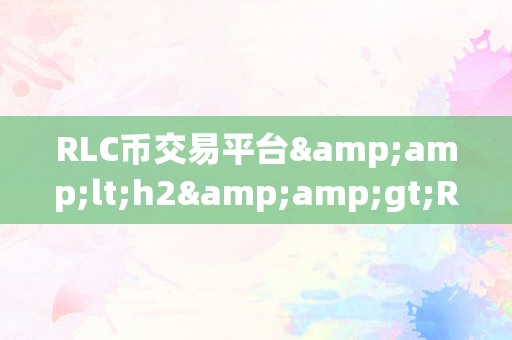 RLC币交易平台&amp;lt;h2&amp;gt;RLC币交易平台：引领区块链时代的立异交易体验&amp;lt;/h2&amp;gt;