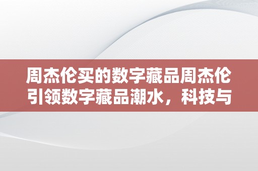 周杰伦买的数字藏品周杰伦引领数字藏品潮水，科技与艺术的跨界交融周杰伦数字藏品：科技与艺术的完美连系