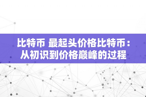 比特币 最起头价格比特币：从初识到价格巅峰的过程