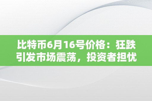 比特币6月16号价格：狂跌引发市场震荡，投资者担忧加密货币前景