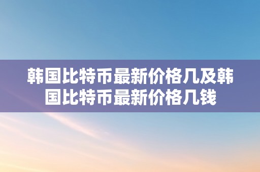 韩国比特币最新价格几及韩国比特币最新价格几钱