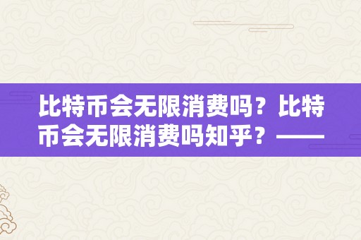 比特币会无限消费吗？比特币会无限消费吗知乎？——切磋比特币的总量和产量限造