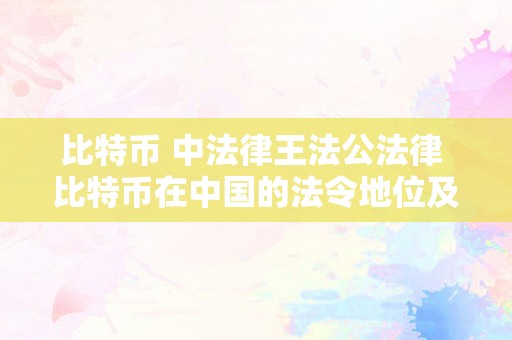 比特币 中法律王法公法律 比特币在中国的法令地位及比特币中法律王法公法律规定最新 比特币中法律王法公法律规定最新