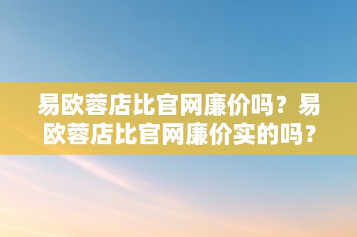 易欧蓉店比官网廉价吗？易欧蓉店比官网廉价实的吗？