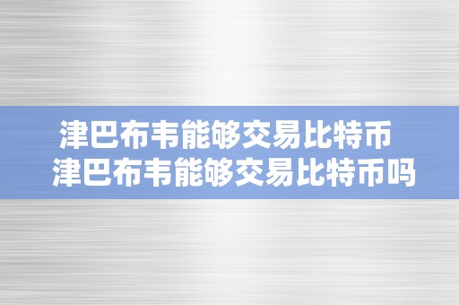 津巴布韦能够交易比特币  津巴布韦能够交易比特币吗