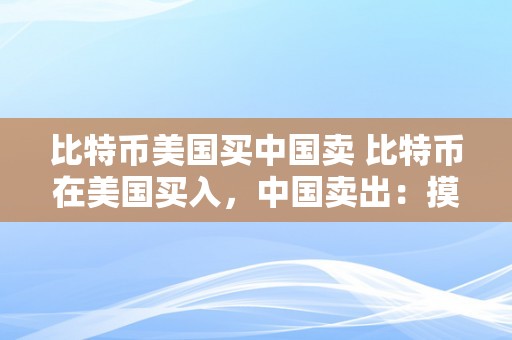 比特币美国买中国卖 比特币在美国买入，中国卖出：摸索跨国比特币交易的挑战与机遇 