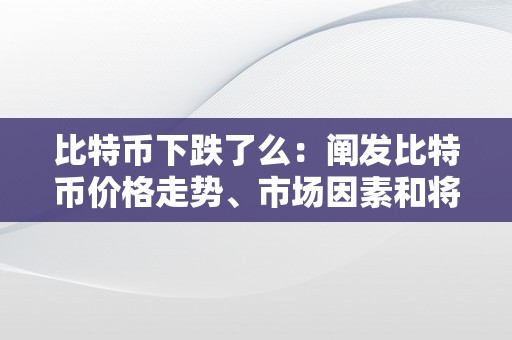 比特币下跌了么：阐发比特币价格走势、市场因素和将来瞻望