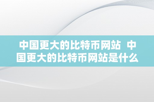 中国更大的比特币网站  中国更大的比特币网站是什么