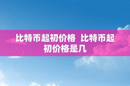 比特币起初价格  比特币起初价格是几