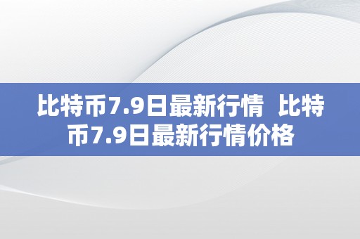 比特币7.9日最新行情  比特币7.9日最新行情价格