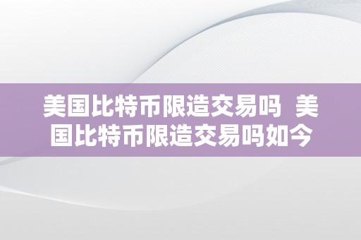 美国比特币限造交易吗  美国比特币限造交易吗如今