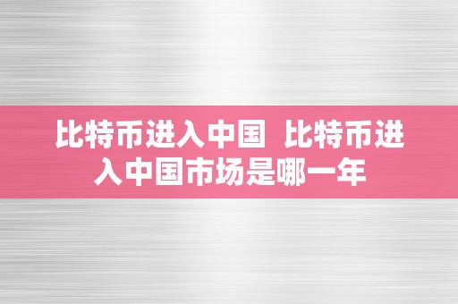 比特币进入中国  比特币进入中国市场是哪一年