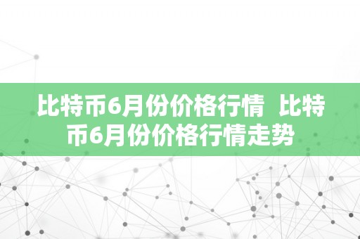 比特币6月份价格行情  比特币6月份价格行情走势