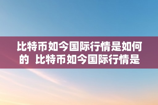 比特币如今国际行情是如何的  比特币如今国际行情是如何的呢