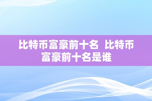 比特币富豪前十名  比特币富豪前十名是谁