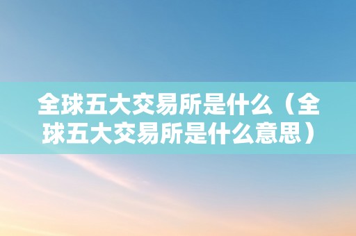 全球五大交易所是什么（全球五大交易所是什么意思）