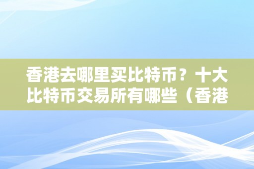 香港去哪里买比特币？十大比特币交易所有哪些（香港购置比特币的平台）