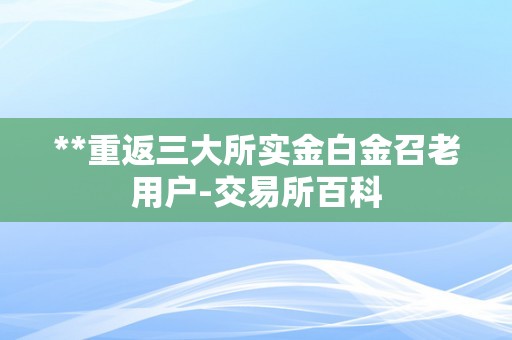 **重返三大所实金白金召老用户-交易所百科