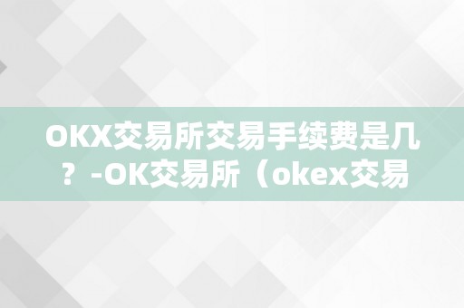 OKX交易所交易手续费是几？-OK交易所（okex交易所收费尺度）