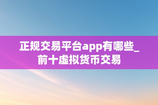 正规交易平台app有哪些_前十虚拟货币交易