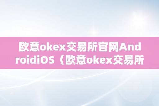 欧意okex交易所官网AndroidiOS（欧意okex交易所官网地址）