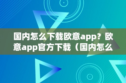 国内怎么下载欧意app？欧意app官方下载（国内怎么下载欧意app?欧意app官方下载安拆）