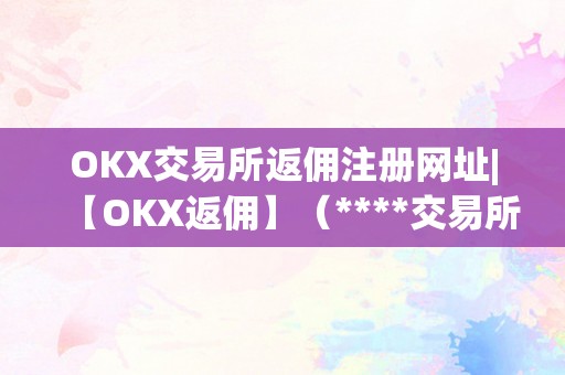 OKX交易所返佣注册网址|【OKX返佣】（****交易所返佣）