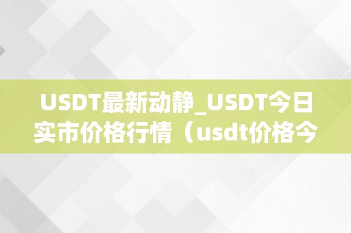 USDT最新动静_USDT今日实市价格行情（usdt价格今日价格）