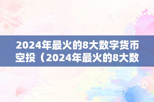 2024年最火的8大数字货币空投（2024年最火的8大数字货币空投公司）