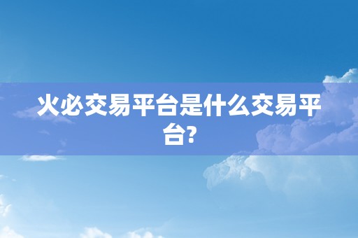 火必交易平台是什么交易平台?