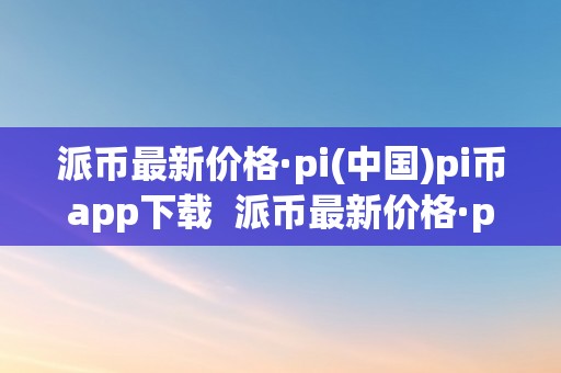 派币最新价格·pi(中国)pi币app下载  派币最新价格·pi(中国)pi币app下载：全面领会派币的最新动态和市场走势