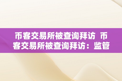 币客交易所被查询拜访  币客交易所被查询拜访：监管风暴下数字货币交易所的现状