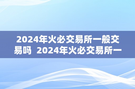 2024年火必交易所一般交易吗  2024年火必交易所一般交易吗