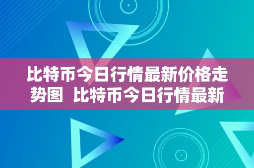 比特币今日行情最新价格走势图  比特币今日行情最新价格走势图