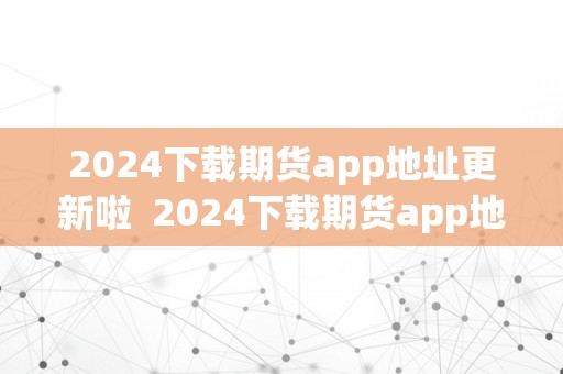 2024下载期货app地址更新啦  2024下载期货app地址更新啦，赶紧来体验最新版本的功用吧！ 2024下载期货app地址更新啦，赶紧来体验最新版本的功用吧！