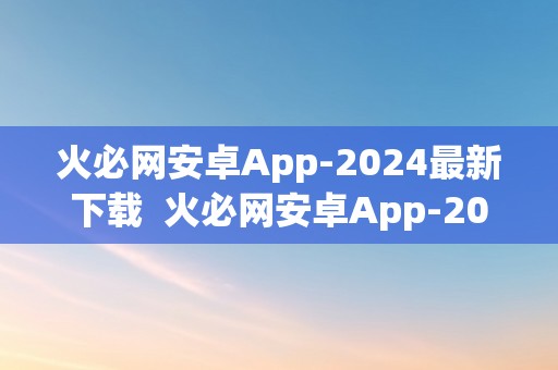 火必网安卓App-2024最新下载  火必网安卓App-2024最新下载 火必网安卓App-2024最新下载