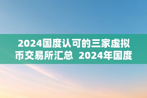 2024国度认可的三家虚拟币交易所汇总  2024年国度认可的三家虚拟币交易所汇总