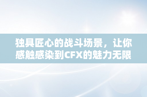 独具匠心的战斗场景，让你感触感染到CFX的魅力无限！-柚子币