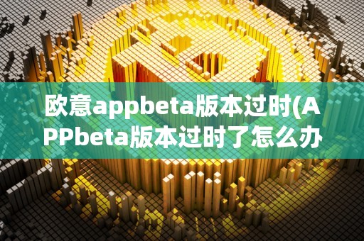 欧意appbeta版本过时(APPbeta版本过时了怎么办)