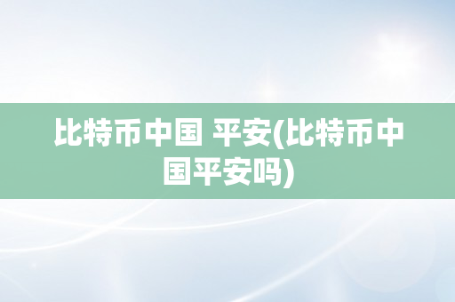 比特币中国 平安(比特币中国平安吗)