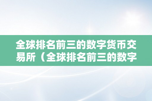 全球排名前三的数字货币交易所（全球排名前三的数字货币交易所有哪些）