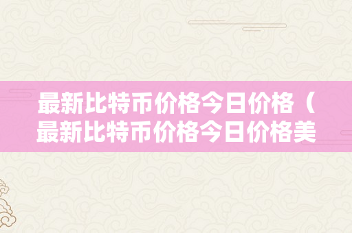 最新比特币价格今日价格（最新比特币价格今日价格美圆）