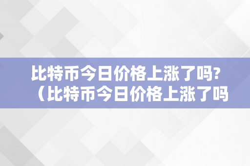 比特币今日价格上涨了吗?（比特币今日价格上涨了吗知乎）