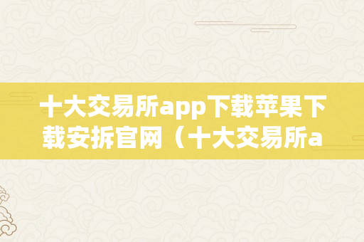 十大交易所app下载苹果下载安拆官网（十大交易所app下载苹果下载安拆官网）