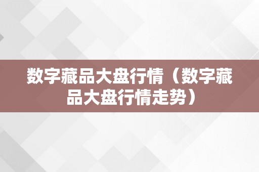 数字藏品大盘行情（数字藏品大盘行情走势）