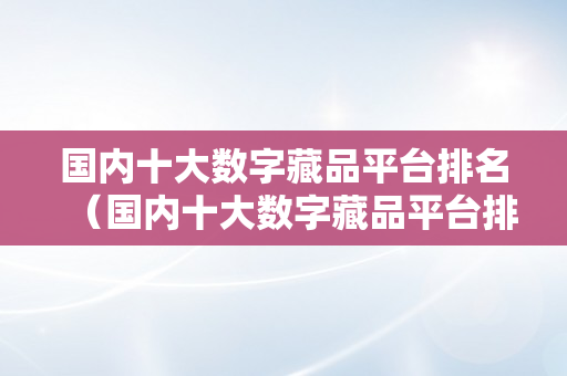 国内十大数字藏品平台排名（国内十大数字藏品平台排名榜）