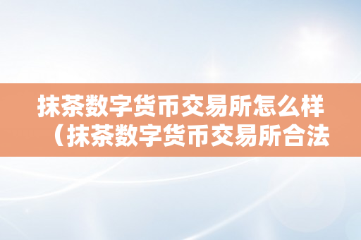 抹茶数字货币交易所怎么样（抹茶数字货币交易所合法么）