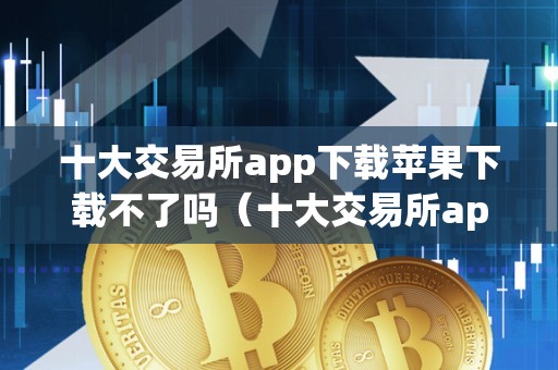 十大交易所app下载苹果下载不了吗（十大交易所app下载苹果下载不了吗平安吗）