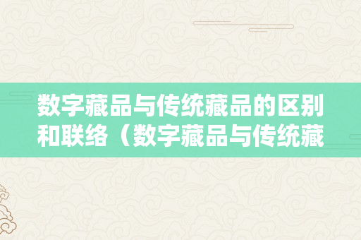 数字藏品与传统藏品的区别和联络（数字藏品与传统藏品的区别和联络论文）