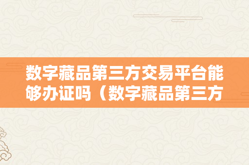 数字藏品第三方交易平台能够办证吗（数字藏品第三方交易平台能够办证吗平安吗）